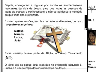 Depois, começaram a registar por escrito os acontecimentos marcantes da vida de Jesus, para que todas as pessoas de todas as épocas o conhecessem e não se perdesse a memória do que tinha dito e realizado.  Existem quatro versões, escritas por autores diferentes, por isso há  quatro evangelhos: Mateus,  Marcos,  Lucas, João. Estas   versões fazem parte da Bíblia, no Novo Testamento ( NT ). O texto que se segue está integrado no evangelho segundo S. Lucas e é um exemplo dos ensinamentos de Jesus. Jesus de  Nazaré  UL  3 5º  ano 