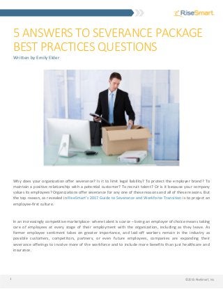 ©2015 RiseSmart, Inc.1
5 ANSWERS TO SEVERANCE PACKAGE
BEST PRACTICES QUESTIONS
Written by Emily Elder
Why does your organization offer severance? Is it to limit legal liability? To protect the employer brand? To
maintain a positive relationship with a potential customer? To recruit talent? Or is it because your company
values its employees? Organizations offer severance for any one of these reasons and all of these reasons. But
the top reason, as revealed in RiseSmart’s 2017 Guide to Severance and Workforce Transition is to project an
employee-first culture.
In an increasingly competitive marketplace- where talent is scarce – being an employer of choice means taking
care of employees at every stage of their employment with the organization, including as they leave. As
former employee sentiment takes on greater importance, and laid-off workers remain in the industry as
possible customers, competitors, partners, or even future employees, companies are expanding their
severance offerings to involve more of the workforce and to include more benefits than just healthcare and
insurance.
 
