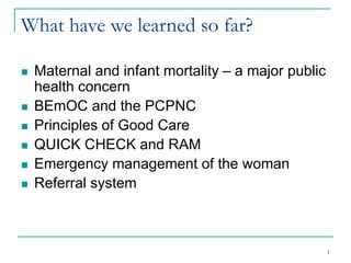 1
What have we learned so far?
 Maternal and infant mortality – a major public
health concern
 BEmOC and the PCPNC
 Principles of Good Care
 QUICK CHECK and RAM
 Emergency management of the woman
 Referral system
 