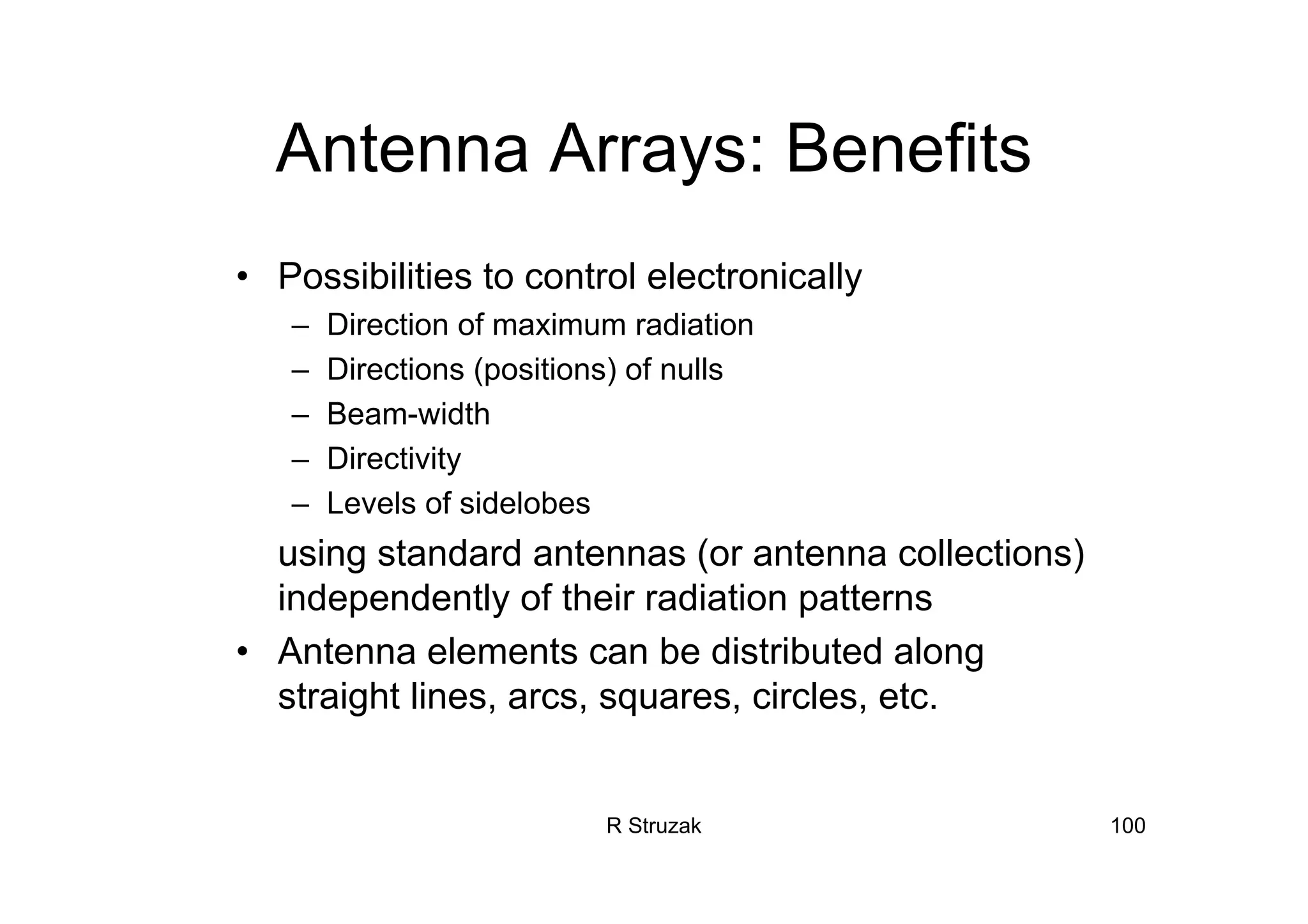 R Struzak 100
Antenna Arrays: Benefits
• Possibilities to control electronically
– Direction of maximum radiation
– Directions (positions) of nulls
– Beam-width
– Directivity
– Levels of sidelobes
using standard antennas (or antenna collections)
independently of their radiation patterns
• Antenna elements can be distributed along
straight lines, arcs, squares, circles, etc.
 