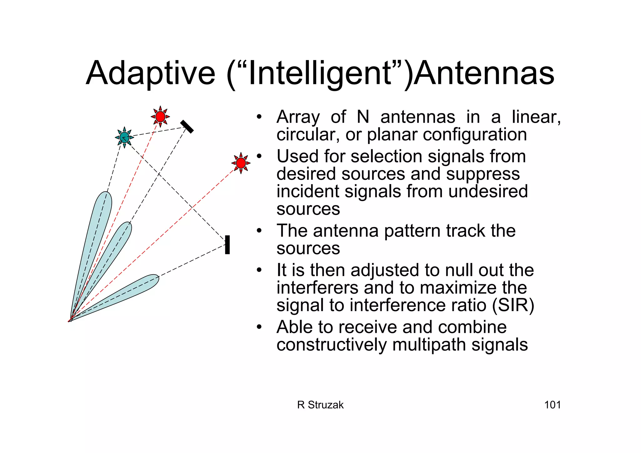 R Struzak 101
Adaptive (“Intelligent”)Antennas
• Array of N antennas in a linear,
circular, or planar configuration
• Used for selection signals from
desired sources and suppress
incident signals from undesired
sources
• The antenna pattern track the
sources
• It is then adjusted to null out the
interferers and to maximize the
signal to interference ratio (SIR)
• Able to receive and combine
constructively multipath signals
 
