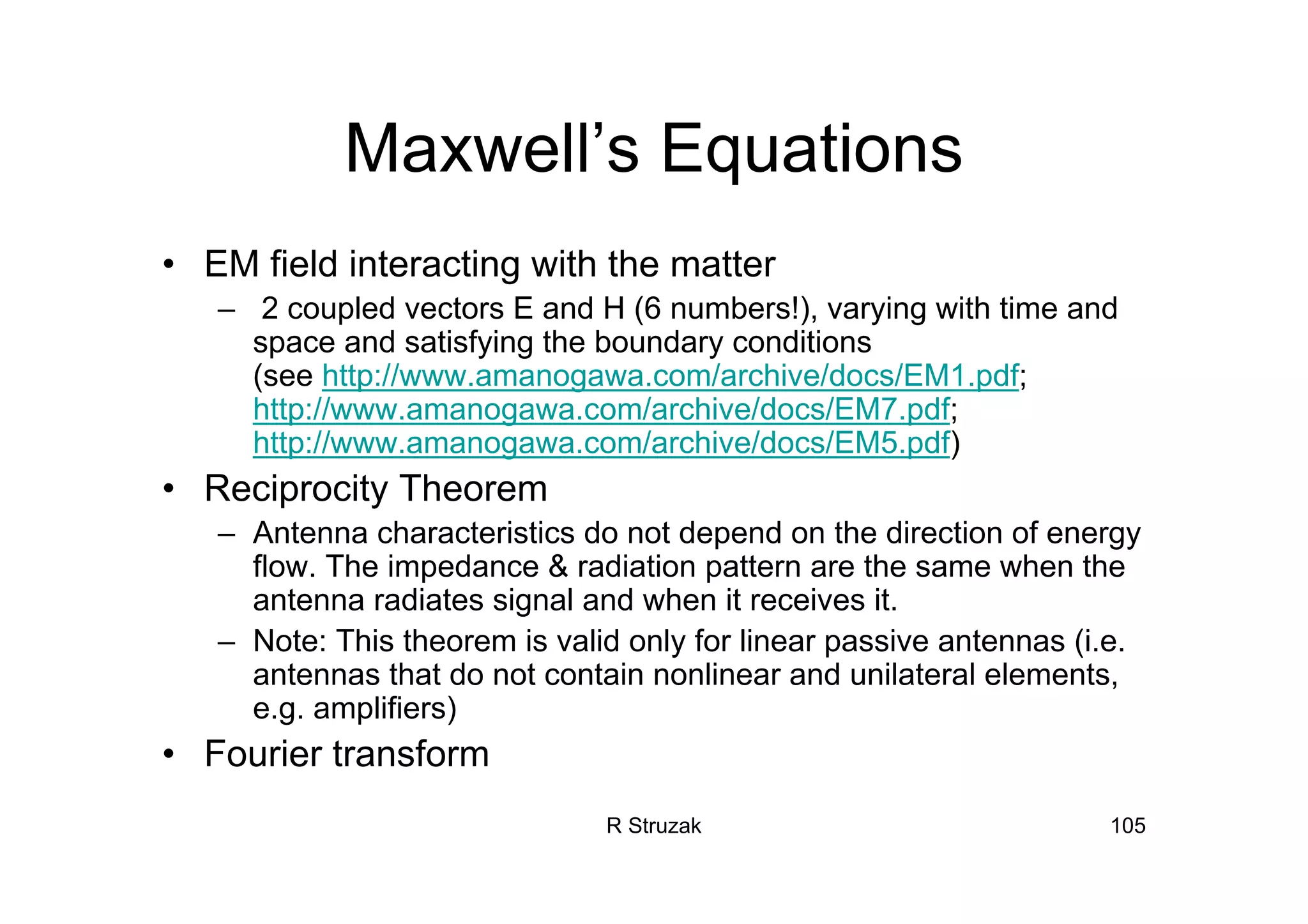 R Struzak 105
Maxwell’s Equations
• EM field interacting with the matter
– 2 coupled vectors E and H (6 numbers!), varying with time and
space and satisfying the boundary conditions
(see http://www.amanogawa.com/archive/docs/EM1.pdf;
http://www.amanogawa.com/archive/docs/EM7.pdf;
http://www.amanogawa.com/archive/docs/EM5.pdf)
• Reciprocity Theorem
– Antenna characteristics do not depend on the direction of energy
flow. The impedance & radiation pattern are the same when the
antenna radiates signal and when it receives it.
– Note: This theorem is valid only for linear passive antennas (i.e.
antennas that do not contain nonlinear and unilateral elements,
e.g. amplifiers)
• Fourier transform
 