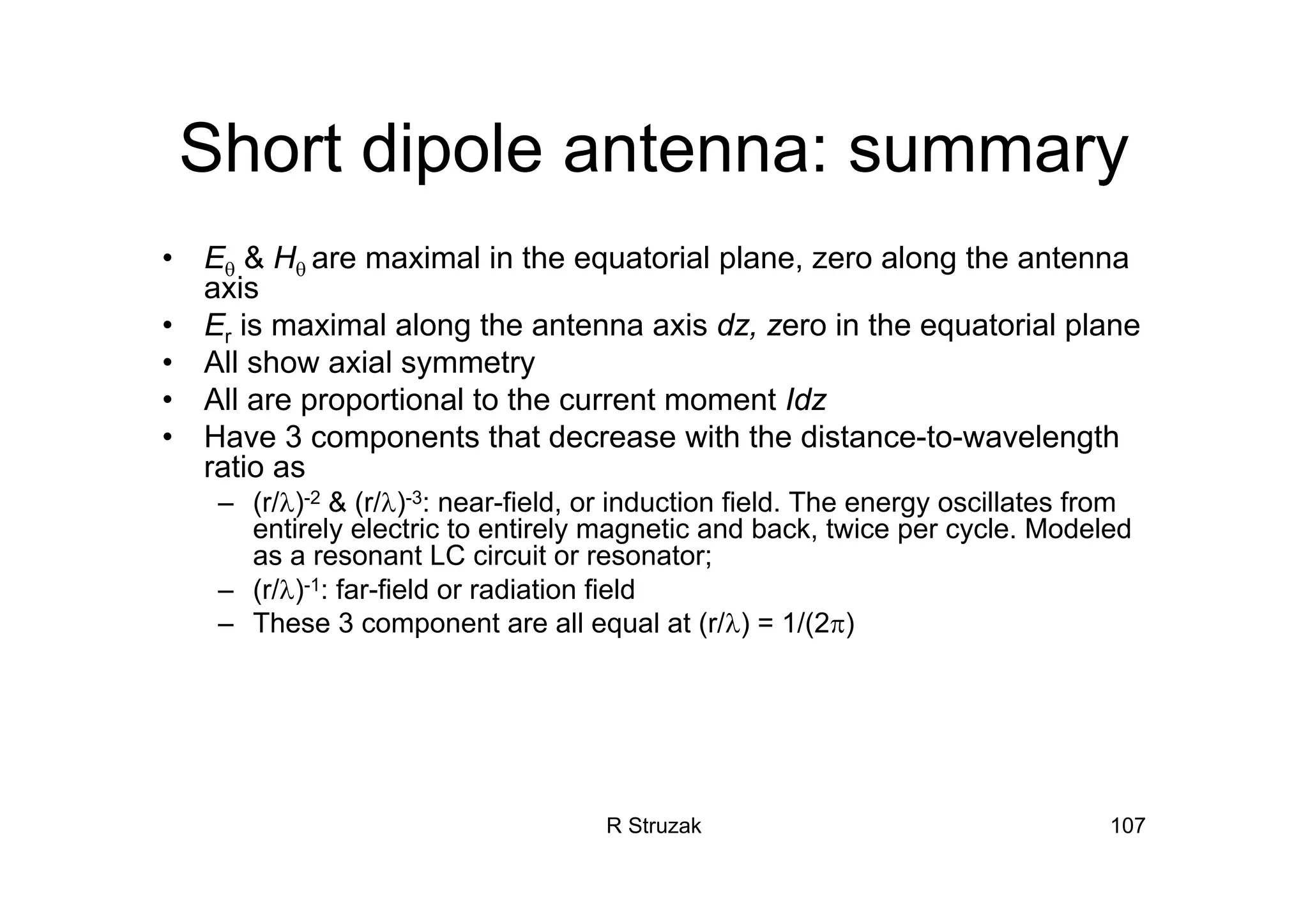 R Struzak 107
Short dipole antenna: summary
• Eθ & Hθ are maximal in the equatorial plane, zero along the antenna
axis
• Er is maximal along the antenna axis dz, zero in the equatorial plane
• All show axial symmetry
• All are proportional to the current moment Idz
• Have 3 components that decrease with the distance-to-wavelength
ratio as
– (r/λ)-2 & (r/λ)-3: near-field, or induction field. The energy oscillates from
entirely electric to entirely magnetic and back, twice per cycle. Modeled
as a resonant LC circuit or resonator;
– (r/λ)-1: far-field or radiation field
– These 3 component are all equal at (r/λ) = 1/(2π)
 