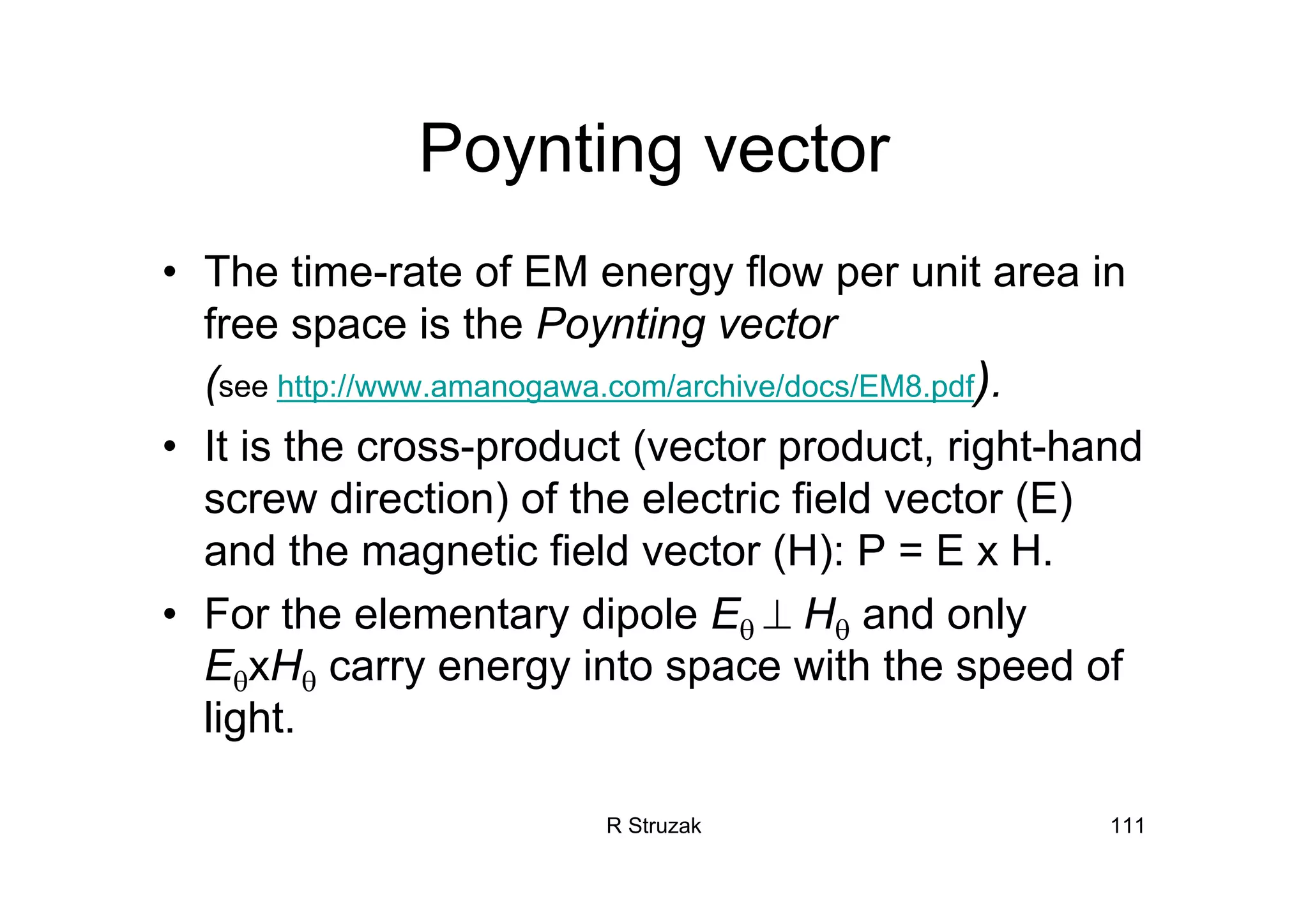 R Struzak 111
Poynting vector
• The time-rate of EM energy flow per unit area in
free space is the Poynting vector
(see http://www.amanogawa.com/archive/docs/EM8.pdf).
• It is the cross-product (vector product, right-hand
screw direction) of the electric field vector (E)
and the magnetic field vector (H): P = E x H.
• For the elementary dipole Eθ ⊥ Hθ and only
EθxHθ carry energy into space with the speed of
light.
 