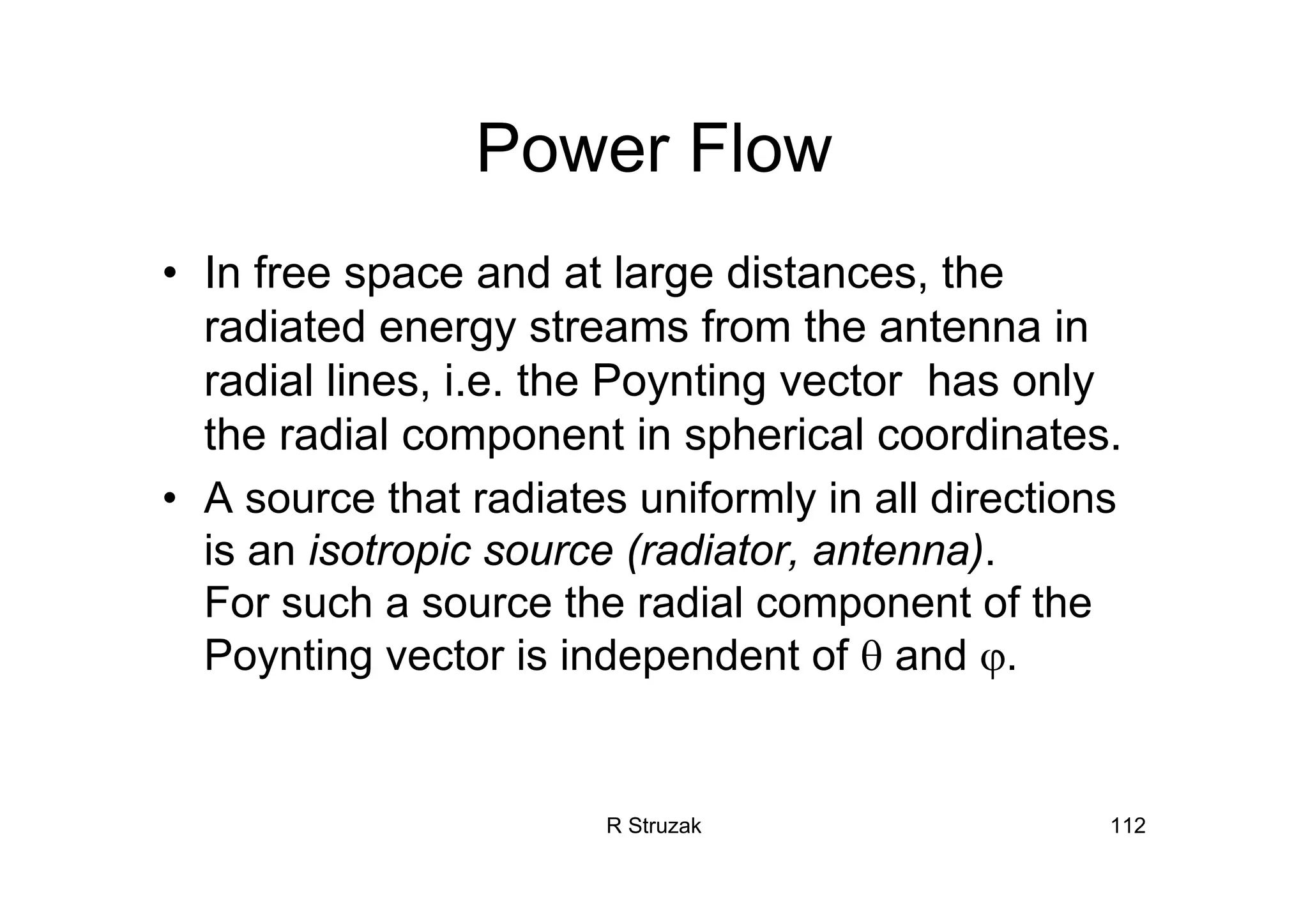 R Struzak 112
Power Flow
• In free space and at large distances, the
radiated energy streams from the antenna in
radial lines, i.e. the Poynting vector has only
the radial component in spherical coordinates.
• A source that radiates uniformly in all directions
is an isotropic source (radiator, antenna).
For such a source the radial component of the
Poynting vector is independent of θ and ϕ.
 