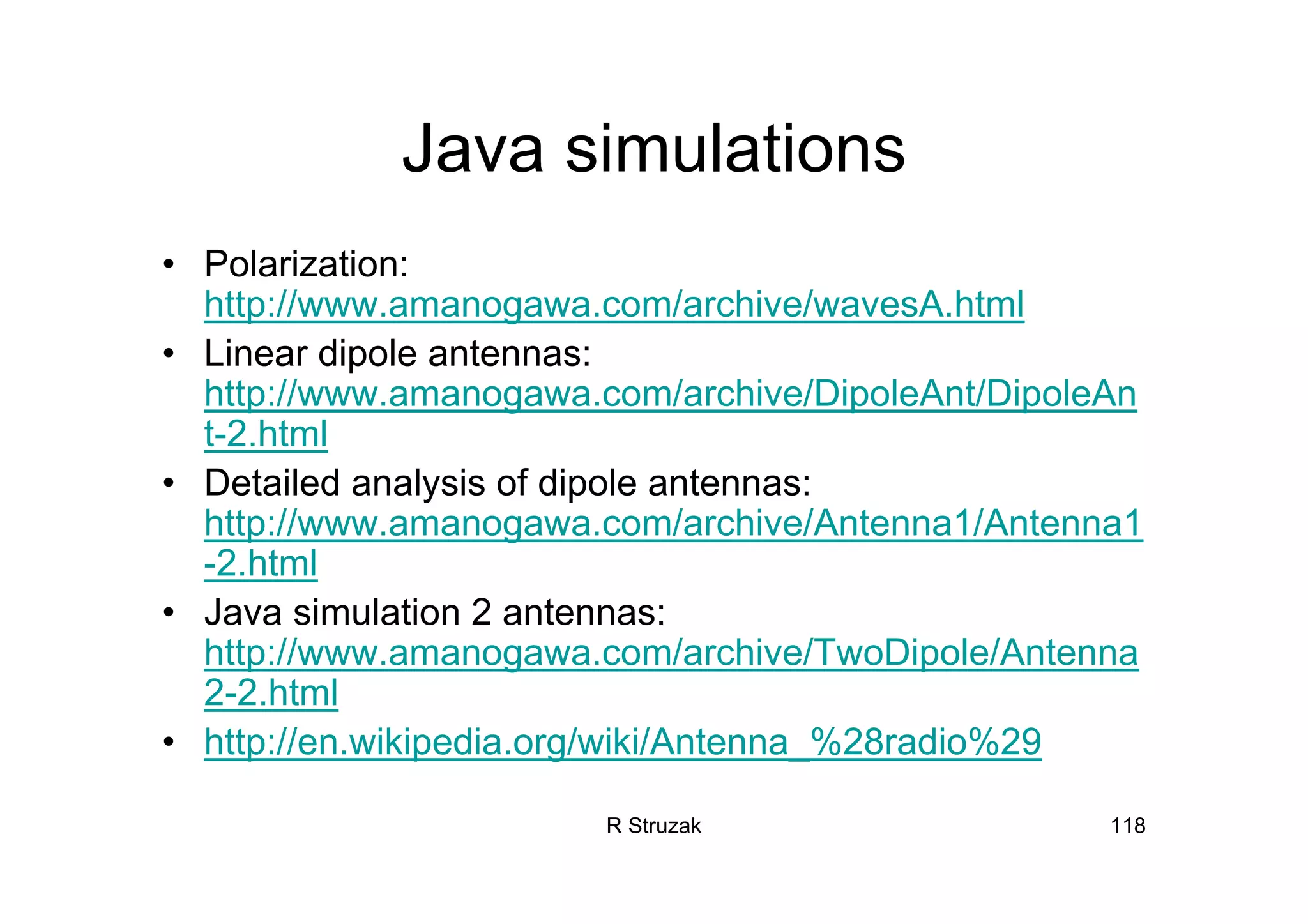 R Struzak 118
Java simulations
• Polarization:
http://www.amanogawa.com/archive/wavesA.html
• Linear dipole antennas:
http://www.amanogawa.com/archive/DipoleAnt/DipoleAn
t-2.html
• Detailed analysis of dipole antennas:
http://www.amanogawa.com/archive/Antenna1/Antenna1
-2.html
• Java simulation 2 antennas:
http://www.amanogawa.com/archive/TwoDipole/Antenna
2-2.html
• http://en.wikipedia.org/wiki/Antenna_%28radio%29
 