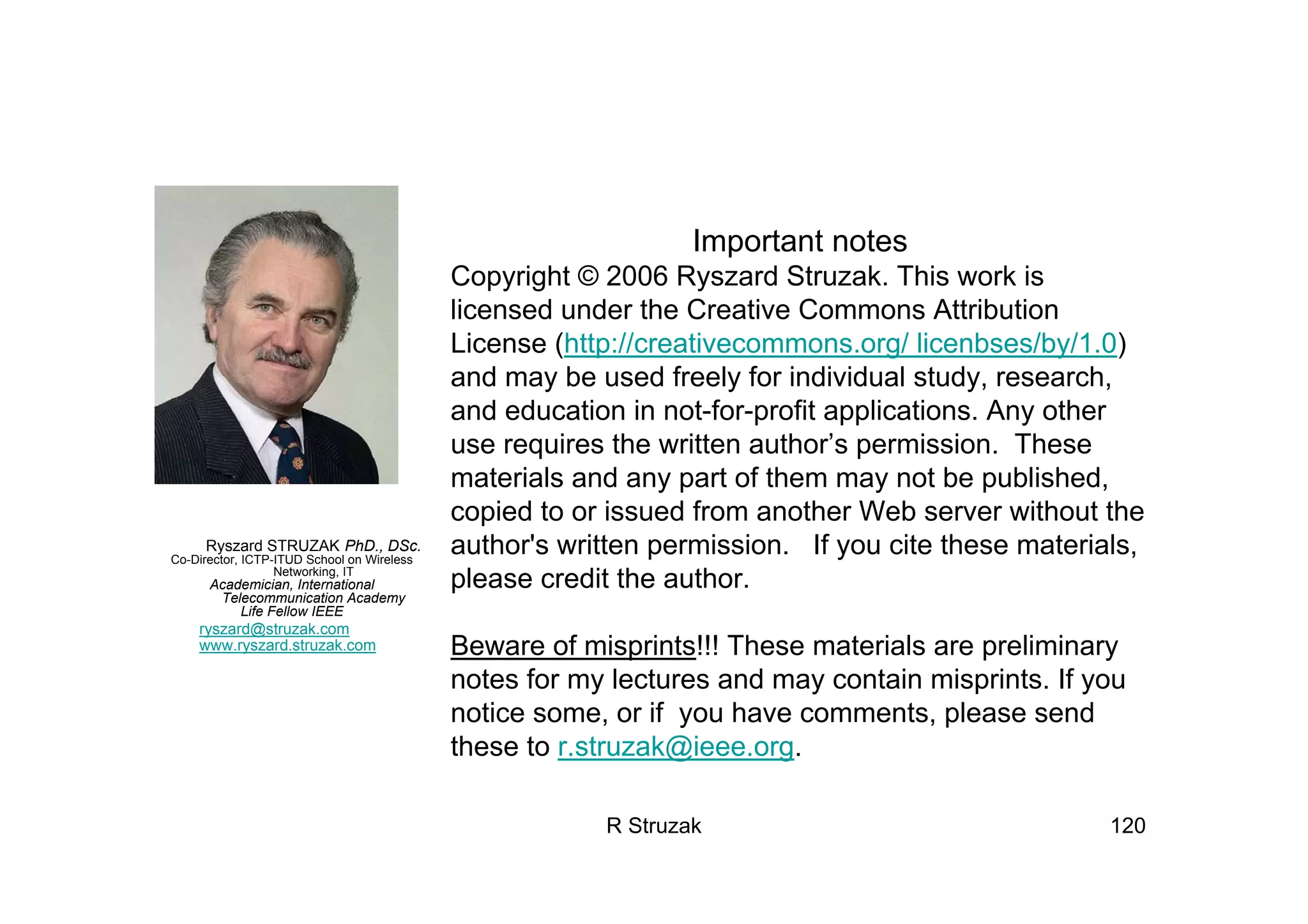 R Struzak 120
Ryszard STRUZAK PhD., DSc.
Co-Director, ICTP-ITUD School on Wireless
Networking, IT
Academician, International
Telecommunication Academy
Life Fellow IEEE
ryszard@struzak.com
www.ryszard.struzak.com
Important notes
Copyright © 2006 Ryszard Struzak. This work is
licensed under the Creative Commons Attribution
License (http://creativecommons.org/ licenbses/by/1.0)
and may be used freely for individual study, research,
and education in not-for-profit applications. Any other
use requires the written author’s permission. These
materials and any part of them may not be published,
copied to or issued from another Web server without the
author's written permission. If you cite these materials,
please credit the author.
Beware of misprints!!! These materials are preliminary
notes for my lectures and may contain misprints. If you
notice some, or if you have comments, please send
these to r.struzak@ieee.org.
 