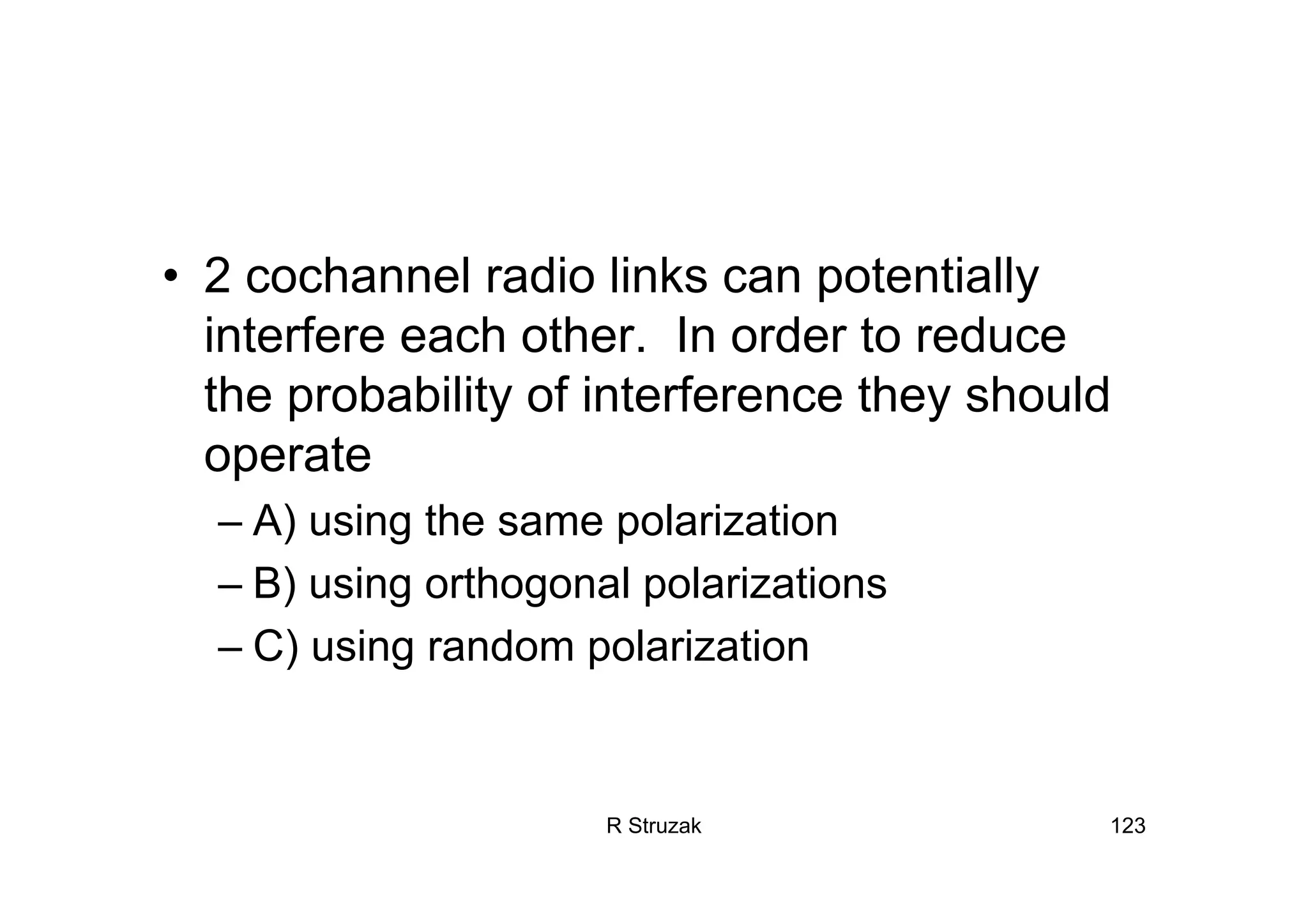 R Struzak 123
• 2 cochannel radio links can potentially
interfere each other. In order to reduce
the probability of interference they should
operate
– A) using the same polarization
– B) using orthogonal polarizations
– C) using random polarization
 