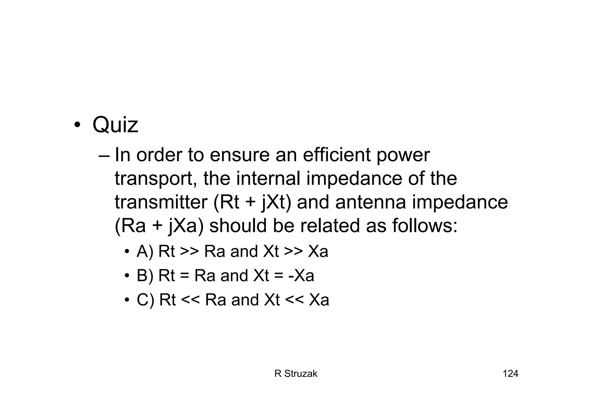 R Struzak 124
• Quiz
– In order to ensure an efficient power
transport, the internal impedance of the
transmitter (Rt + jXt) and antenna impedance
(Ra + jXa) should be related as follows:
• A) Rt >> Ra and Xt >> Xa
• B) Rt = Ra and Xt = -Xa
• C) Rt << Ra and Xt << Xa
 