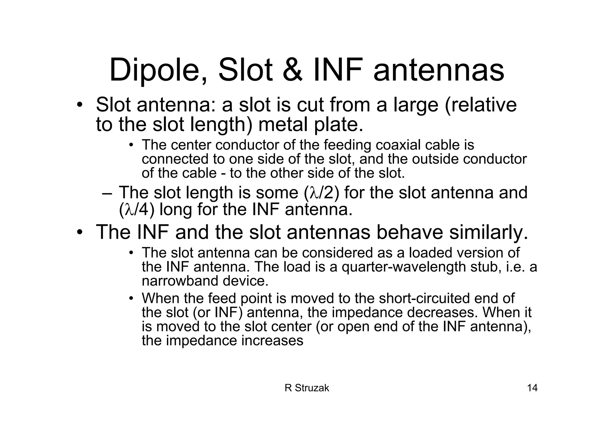 R Struzak 14
Dipole, Slot & INF antennas
• Slot antenna: a slot is cut from a large (relative
to the slot length) metal plate.
• The center conductor of the feeding coaxial cable is
connected to one side of the slot, and the outside conductor
of the cable - to the other side of the slot.
– The slot length is some (λ/2) for the slot antenna and
(λ/4) long for the INF antenna.
• The INF and the slot antennas behave similarly.
• The slot antenna can be considered as a loaded version of
the INF antenna. The load is a quarter-wavelength stub, i.e. a
narrowband device.
• When the feed point is moved to the short-circuited end of
the slot (or INF) antenna, the impedance decreases. When it
is moved to the slot center (or open end of the INF antenna),
the impedance increases
 