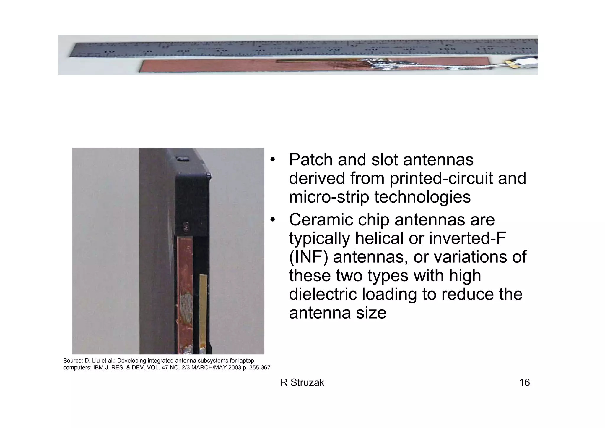 R Struzak 16
• Patch and slot antennas
derived from printed-circuit and
micro-strip technologies
• Ceramic chip antennas are
typically helical or inverted-F
(INF) antennas, or variations of
these two types with high
dielectric loading to reduce the
antenna size
Source: D. Liu et al.: Developing integrated antenna subsystems for laptop
computers; IBM J. RES. & DEV. VOL. 47 NO. 2/3 MARCH/MAY 2003 p. 355-367
 