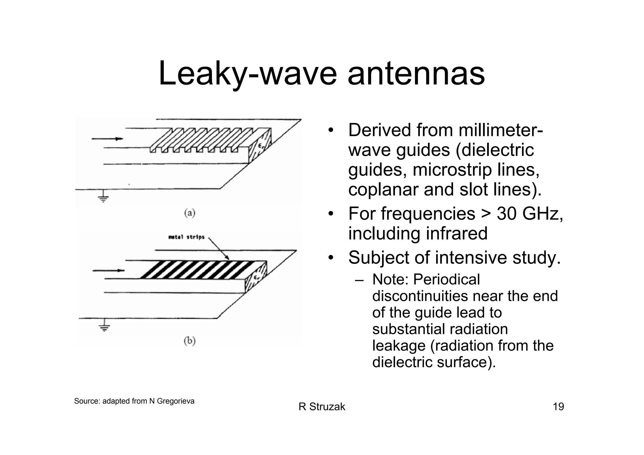 R Struzak 19
Leaky-wave antennas
• Derived from millimeter-
wave guides (dielectric
guides, microstrip lines,
coplanar and slot lines).
• For frequencies > 30 GHz,
including infrared
• Subject of intensive study.
– Note: Periodical
discontinuities near the end
of the guide lead to
substantial radiation
leakage (radiation from the
dielectric surface).
Source: adapted from N Gregorieva
 