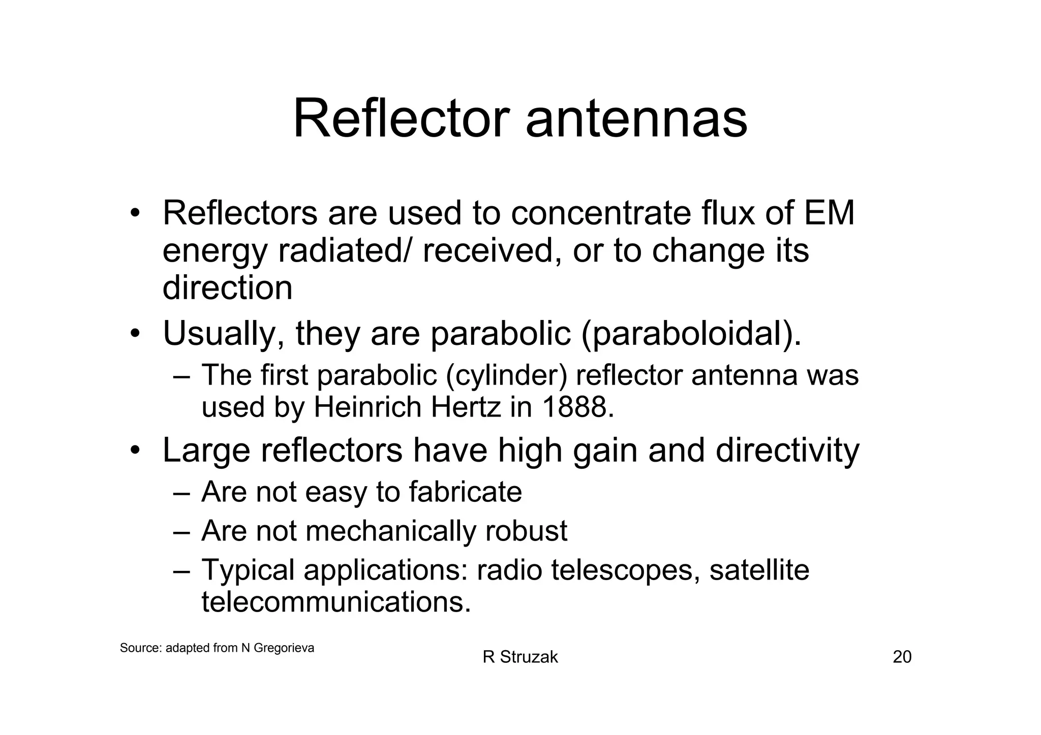 R Struzak 20
Reflector antennas
• Reflectors are used to concentrate flux of EM
energy radiated/ received, or to change its
direction
• Usually, they are parabolic (paraboloidal).
– The first parabolic (cylinder) reflector antenna was
used by Heinrich Hertz in 1888.
• Large reflectors have high gain and directivity
– Are not easy to fabricate
– Are not mechanically robust
– Typical applications: radio telescopes, satellite
telecommunications.
Source: adapted from N Gregorieva
 
