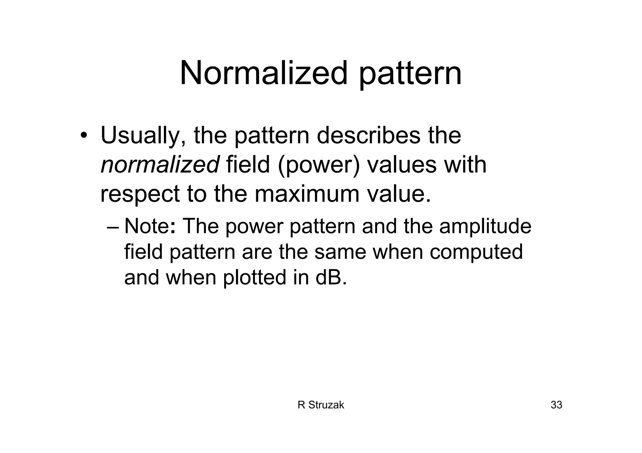 R Struzak 33
Normalized pattern
• Usually, the pattern describes the
normalized field (power) values with
respect to the maximum value.
– Note: The power pattern and the amplitude
field pattern are the same when computed
and when plotted in dB.
 