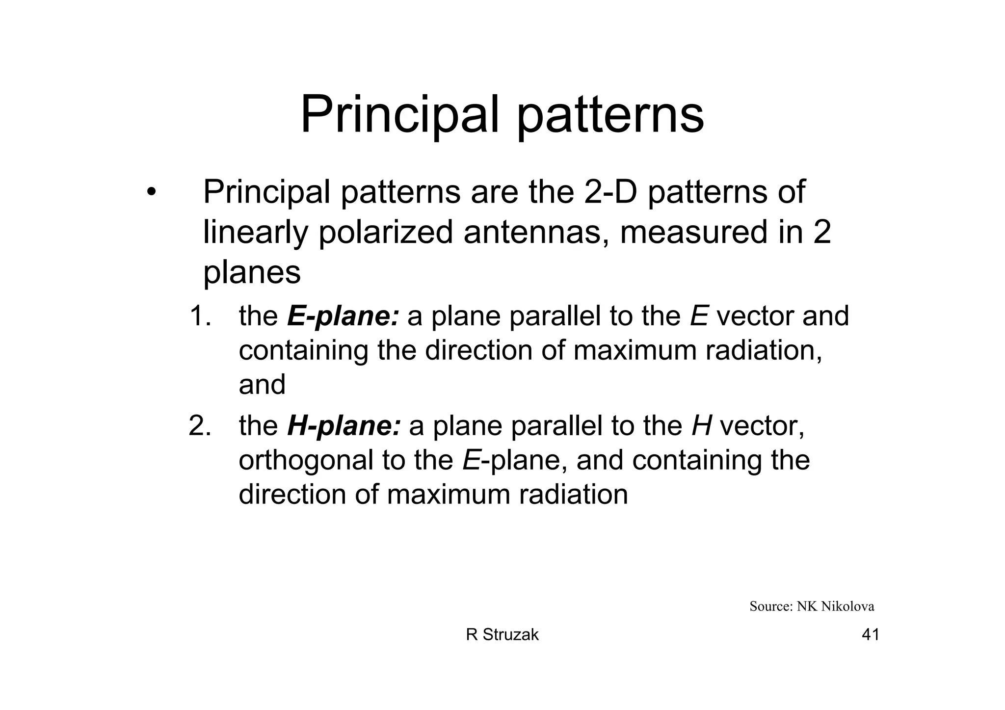 R Struzak 41
Principal patterns
• Principal patterns are the 2-D patterns of
linearly polarized antennas, measured in 2
planes
1. the E-plane: a plane parallel to the E vector and
containing the direction of maximum radiation,
and
2. the H-plane: a plane parallel to the H vector,
orthogonal to the E-plane, and containing the
direction of maximum radiation
Source: NK Nikolova
 
