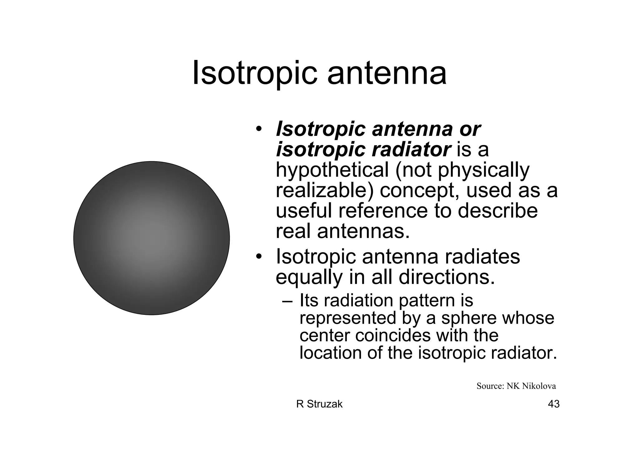 R Struzak 43
Isotropic antenna
• Isotropic antenna or
isotropic radiator is a
hypothetical (not physically
realizable) concept, used as a
useful reference to describe
real antennas.
• Isotropic antenna radiates
equally in all directions.
– Its radiation pattern is
represented by a sphere whose
center coincides with the
location of the isotropic radiator.
Source: NK Nikolova
 