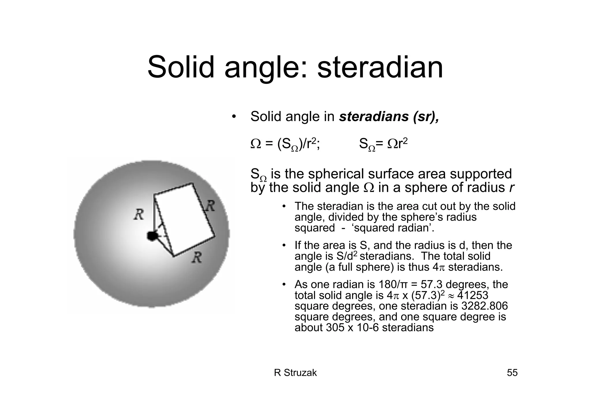 R Struzak 55
Solid angle: steradian
• Solid angle in steradians (sr),
Ω = (SΩ)/r2; SΩ= Ωr2
• SΩ is the spherical surface area supported
by the solid angle Ω in a sphere of radius r
• The steradian is the area cut out by the solid
angle, divided by the sphere’s radius
squared - ‘squared radian’.
• If the area is S, and the radius is d, then the
angle is S/d2 steradians. The total solid
angle (a full sphere) is thus 4π steradians.
• As one radian is 180/π = 57.3 degrees, the
total solid angle is 4π x (57.3)2 ≈ 41253
square degrees, one steradian is 3282.806
square degrees, and one square degree is
about 305 x 10-6 steradians
 