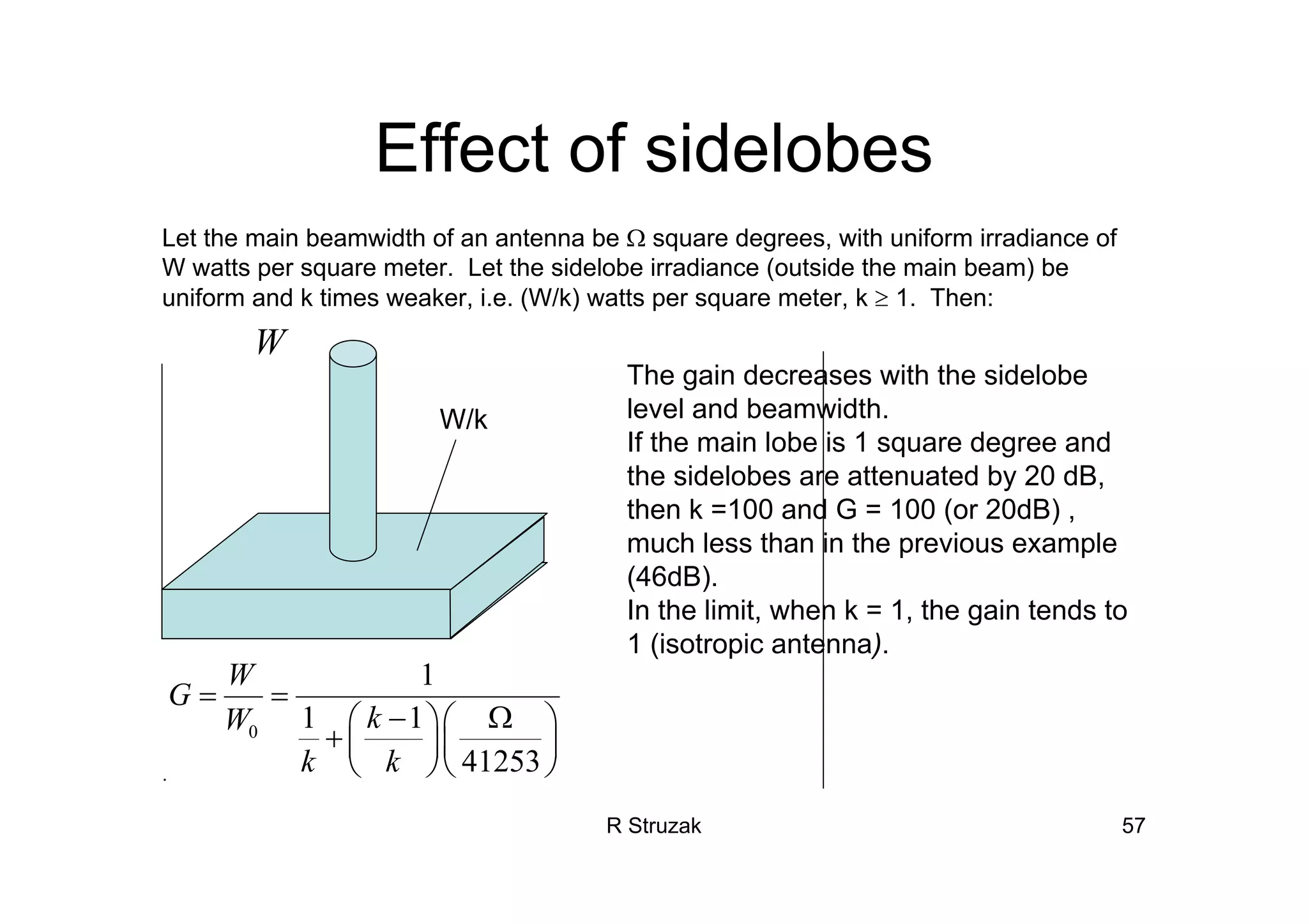 R Struzak 57
Effect of sidelobes
Let the main beamwidth of an antenna be Ω square degrees, with uniform irradiance of
W watts per square meter. Let the sidelobe irradiance (outside the main beam) be
uniform and k times weaker, i.e. (W/k) watts per square meter, k ≥ 1. Then:
The gain decreases with the sidelobe
level and beamwidth.
If the main lobe is 1 square degree and
the sidelobes are attenuated by 20 dB,
then k =100 and G = 100 (or 20dB) ,
much less than in the previous example
(46dB).
In the limit, when k = 1, the gain tends to
1 (isotropic antenna).
.
0
1
1 1
41253
W
G
kW
k k
= =
− Ω⎛ ⎞⎛ ⎞
+ ⎜ ⎟⎜ ⎟
⎝ ⎠⎝ ⎠
W
W/k
 