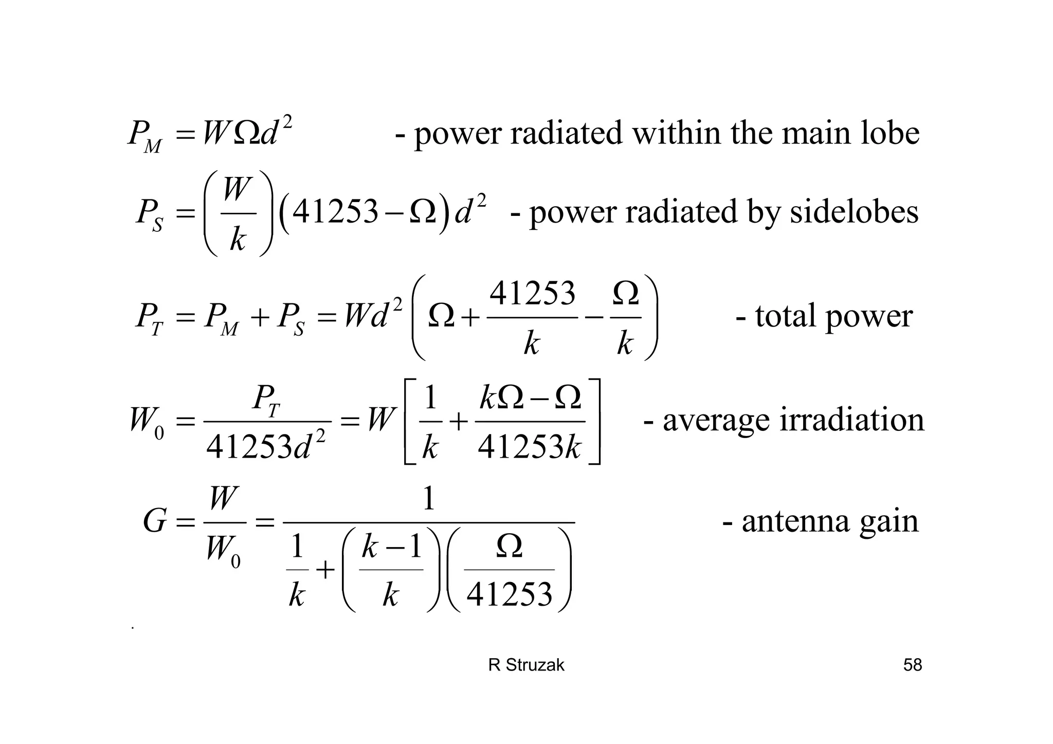 R Struzak 58
( )
2
2
2
0 2
- power radiated within the main lobe
41253 - power radiated by sidelobes
41253
- total power
1
- avera
41253 41253
M
S
T M S
T
P W d
W
P d
k
P P P Wd
k k
P k
W W
d k k
= Ω
⎛ ⎞
= − Ω⎜ ⎟
⎝ ⎠
Ω⎛ ⎞
= + = Ω + −⎜ ⎟
⎝ ⎠
Ω − Ω⎡ ⎤
= = +⎢ ⎥⎣ ⎦
0
ge irradiation
1
- antenna gain
1 1
41253
W
G
kW
k k
= =
− Ω⎛ ⎞⎛ ⎞
+ ⎜ ⎟⎜ ⎟
⎝ ⎠⎝ ⎠
.
 