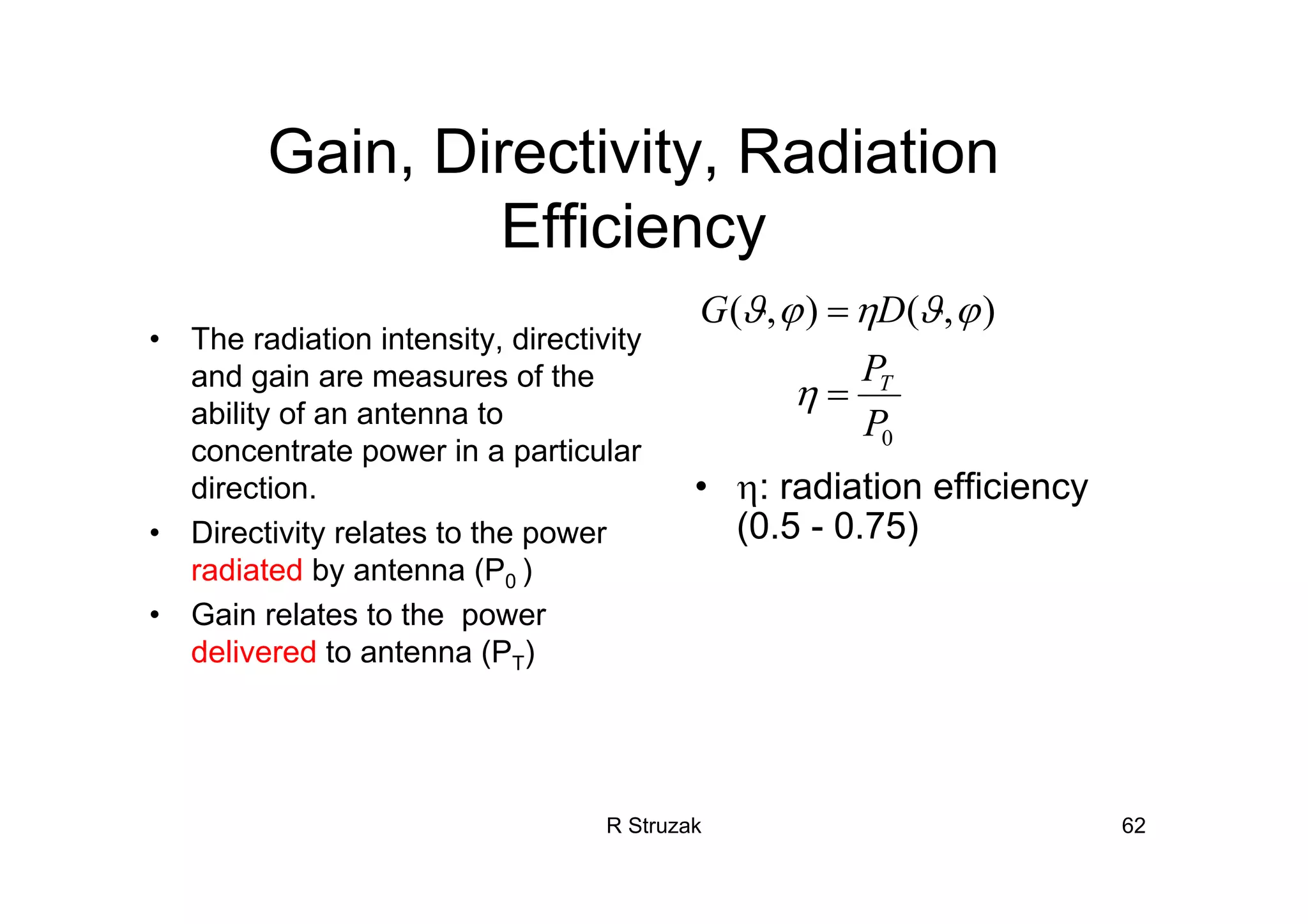 R Struzak 62
Gain, Directivity, Radiation
Efficiency
• The radiation intensity, directivity
and gain are measures of the
ability of an antenna to
concentrate power in a particular
direction.
• Directivity relates to the power
radiated by antenna (P0 )
• Gain relates to the power
delivered to antenna (PT)
• η: radiation efficiency
(0.5 - 0.75)
0
),(),(
P
P
DG
T
=
=
η
ϕϑηϕϑ
 