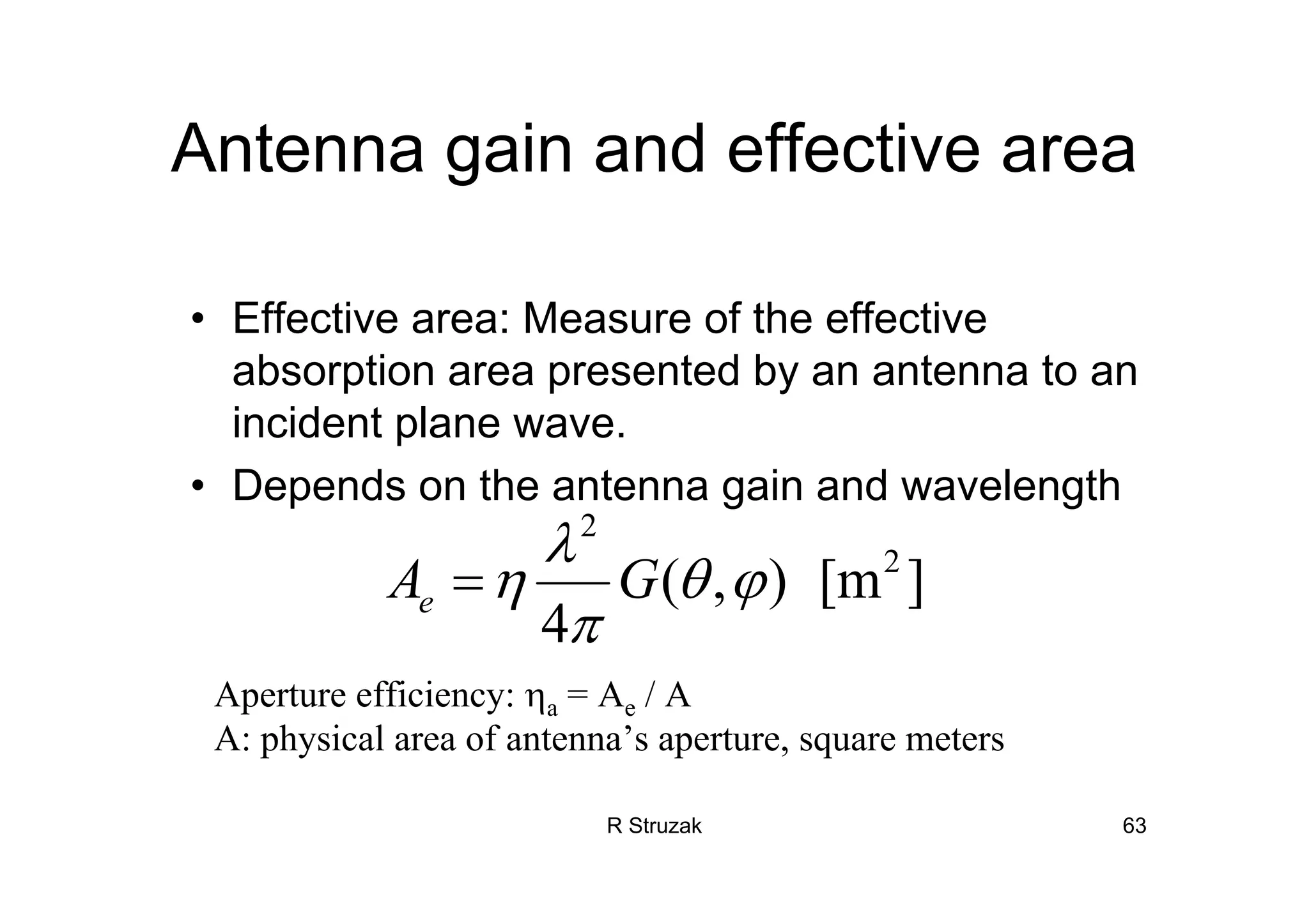 R Struzak 63
Antenna gain and effective area
• Effective area: Measure of the effective
absorption area presented by an antenna to an
incident plane wave.
• Depends on the antenna gain and wavelength
2
2
( , ) [m ]
4
eA G
λ
η θ ϕ
π
=
Aperture efficiency: ηa = Ae / A
A: physical area of antenna’s aperture, square meters
 