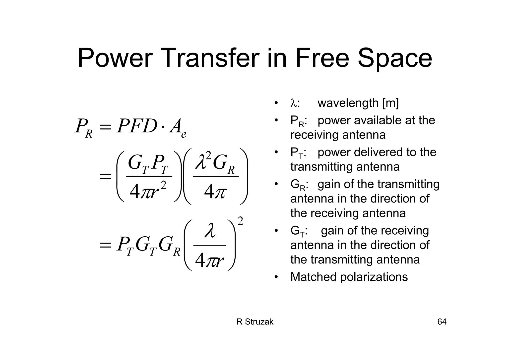 R Struzak 64
Power Transfer in Free Space
• λ: wavelength [m]
• PR: power available at the
receiving antenna
• PT: power delivered to the
transmitting antenna
• GR: gain of the transmitting
antenna in the direction of
the receiving antenna
• GT: gain of the receiving
antenna in the direction of
the transmitting antenna
• Matched polarizations
2
2
2
4
44
⎟
⎠
⎞
⎜
⎝
⎛
=
⎟⎟
⎠
⎞
⎜⎜
⎝
⎛
⎟
⎠
⎞
⎜
⎝
⎛
=
⋅=
r
GGP
G
r
PG
APFDP
RTT
RTT
eR
π
λ
π
λ
π
 
