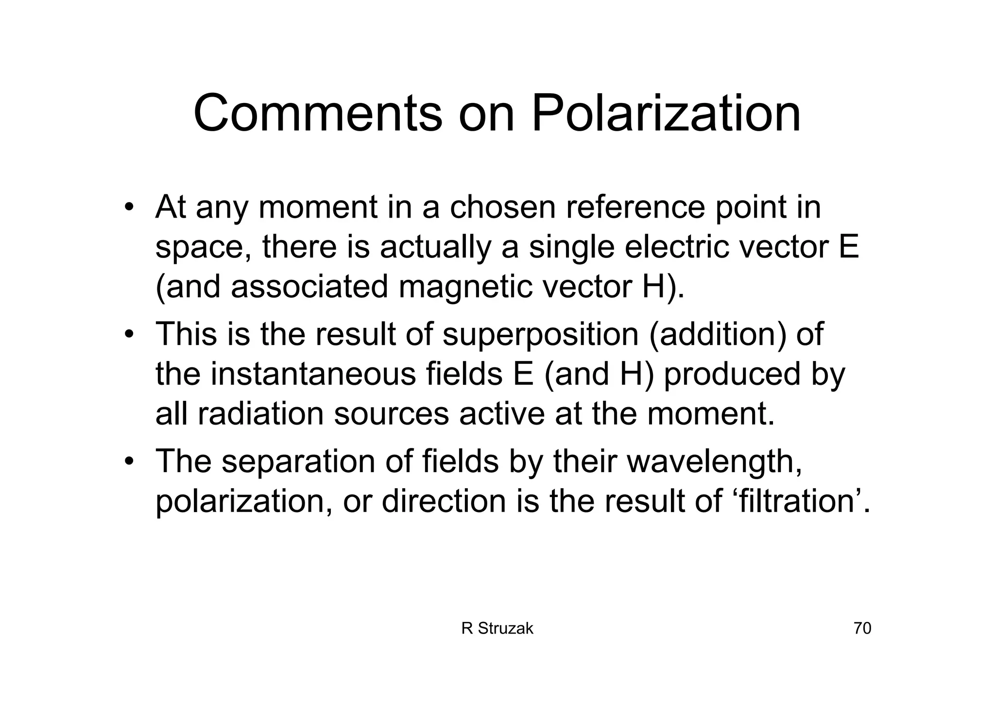 R Struzak 70
Comments on Polarization
• At any moment in a chosen reference point in
space, there is actually a single electric vector E
(and associated magnetic vector H).
• This is the result of superposition (addition) of
the instantaneous fields E (and H) produced by
all radiation sources active at the moment.
• The separation of fields by their wavelength,
polarization, or direction is the result of ‘filtration’.
 