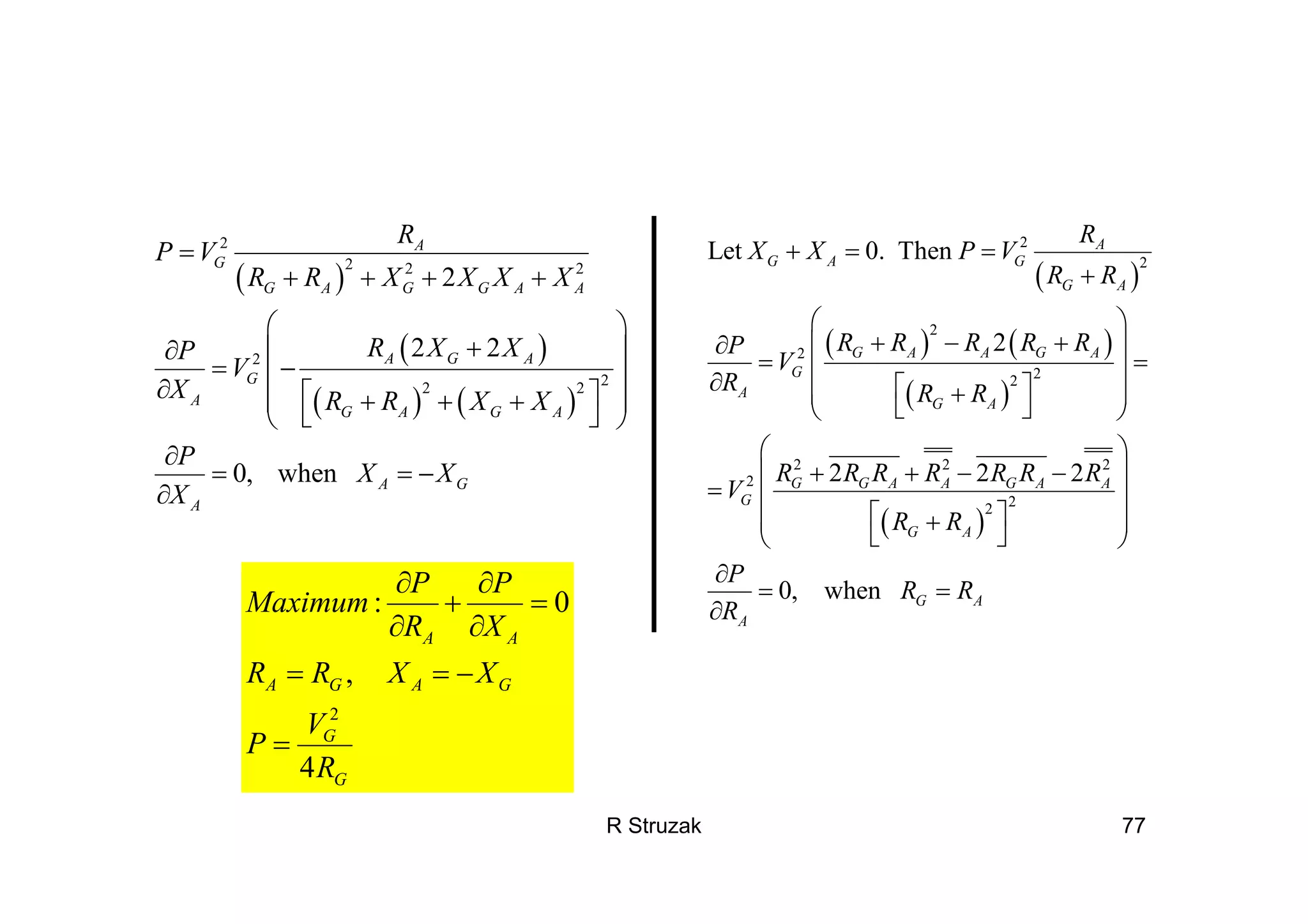 R Struzak 77
( )
( )
( ) ( )
2
2 2 2
2
22 2
2
2 2
0, when
A
G
G A G G A A
A G A
G
A
G A G A
A G
A
R
P V
R R X X X X
R X XP
V
X R R X X
P
X X
X
=
+ + + +
⎛ ⎞
+∂ ⎜ ⎟
= −⎜ ⎟∂ ⎡ ⎤+ + +⎜ ⎟
⎣ ⎦⎝ ⎠
∂
= = −
∂
( )
( ) ( )
( )
( )
2
2
2
2
22
2 2 2
2
22
Let 0. Then
2
2 2 2
0, when
A
G A G
G A
G A A G A
G
A
G A
G G A A G A A
G
G A
G A
A
R
X X P V
R R
R R R R RP
V
R R R
R R R R R R R
V
R R
P
R R
R
+ = =
+
⎛ ⎞
+ − +∂ ⎜ ⎟
= =⎜ ⎟∂ ⎡ ⎤+⎜ ⎟
⎣ ⎦⎝ ⎠
⎛ ⎞
+ + − −⎜ ⎟
= ⎜ ⎟
⎡ ⎤+⎜ ⎟
⎣ ⎦⎝ ⎠
∂
= =
∂
2
: 0
,
4
A A
A G A G
G
G
P P
Maximum
R X
R R X X
V
P
R
∂ ∂
+ =
∂ ∂
= = −
=
 