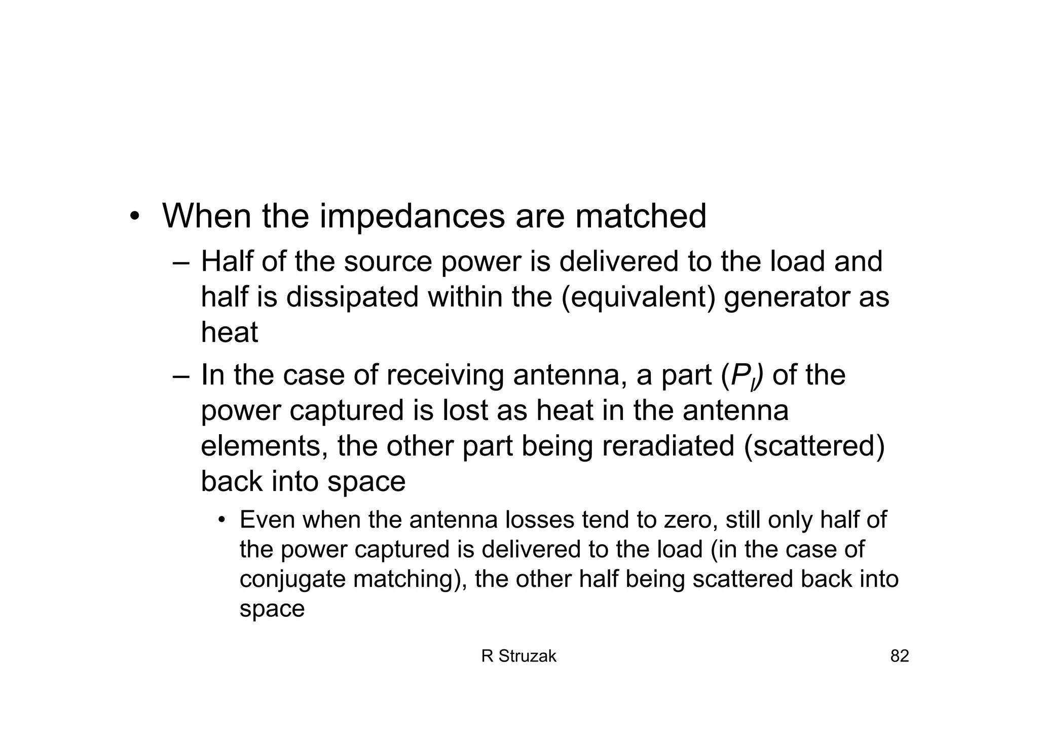 R Struzak 82
• When the impedances are matched
– Half of the source power is delivered to the load and
half is dissipated within the (equivalent) generator as
heat
– In the case of receiving antenna, a part (Pl) of the
power captured is lost as heat in the antenna
elements, the other part being reradiated (scattered)
back into space
• Even when the antenna losses tend to zero, still only half of
the power captured is delivered to the load (in the case of
conjugate matching), the other half being scattered back into
space
 