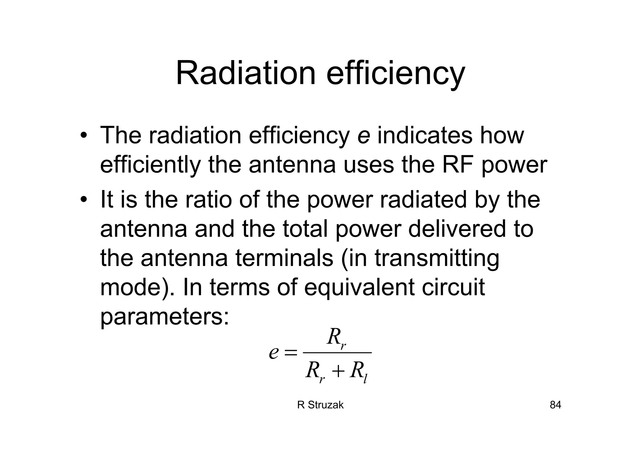 R Struzak 84
Radiation efficiency
• The radiation efficiency e indicates how
efficiently the antenna uses the RF power
• It is the ratio of the power radiated by the
antenna and the total power delivered to
the antenna terminals (in transmitting
mode). In terms of equivalent circuit
parameters:
r
r l
R
e
R R
=
+
 