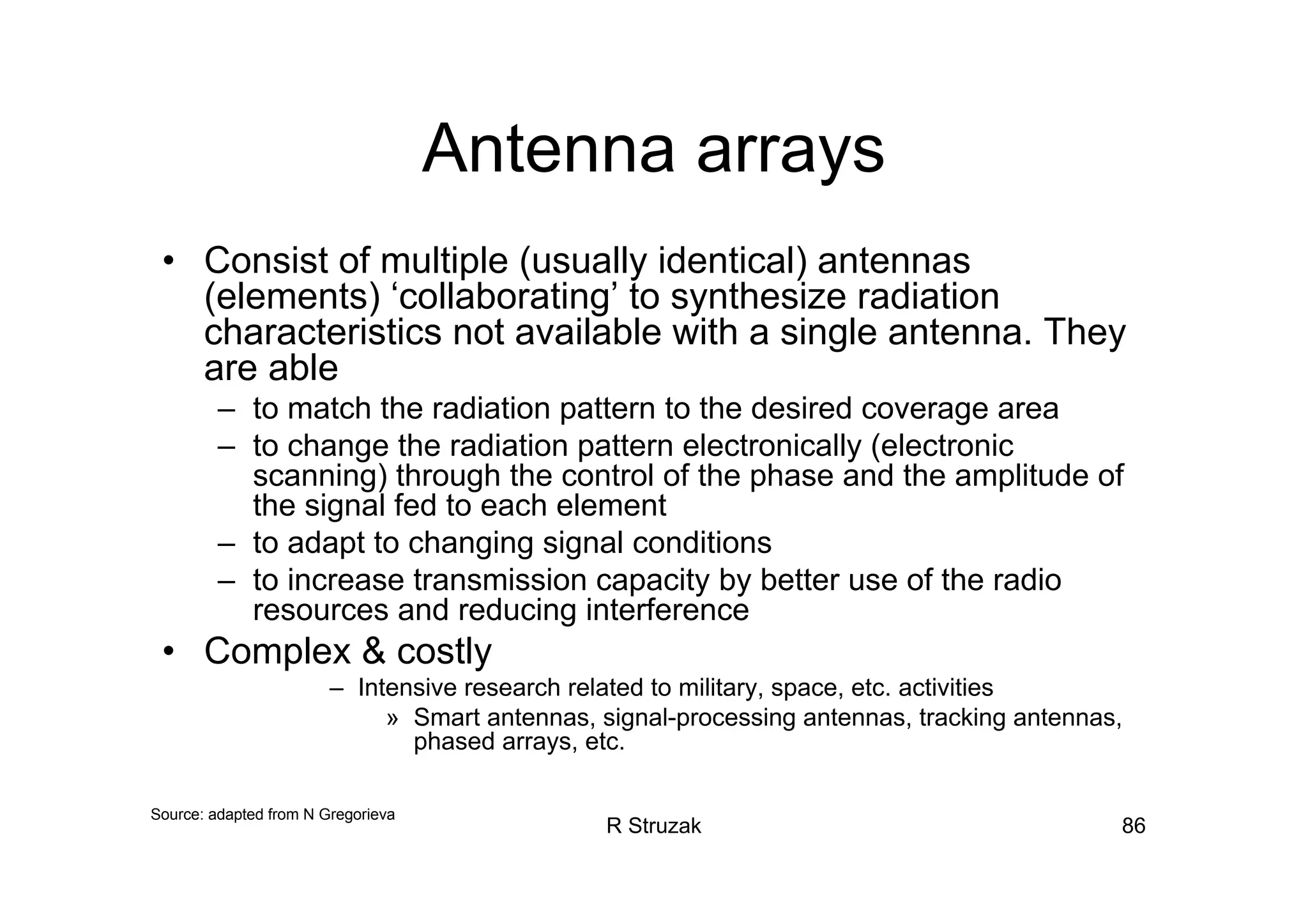 R Struzak 86
Antenna arrays
• Consist of multiple (usually identical) antennas
(elements) ‘collaborating’ to synthesize radiation
characteristics not available with a single antenna. They
are able
– to match the radiation pattern to the desired coverage area
– to change the radiation pattern electronically (electronic
scanning) through the control of the phase and the amplitude of
the signal fed to each element
– to adapt to changing signal conditions
– to increase transmission capacity by better use of the radio
resources and reducing interference
• Complex & costly
– Intensive research related to military, space, etc. activities
» Smart antennas, signal-processing antennas, tracking antennas,
phased arrays, etc.
Source: adapted from N Gregorieva
 