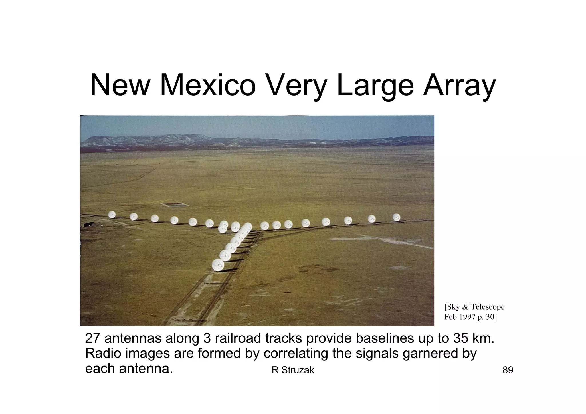 R Struzak 89
New Mexico Very Large Array
27 antennas along 3 railroad tracks provide baselines up to 35 km.
Radio images are formed by correlating the signals garnered by
each antenna.
[Sky & Telescope
Feb 1997 p. 30]
 