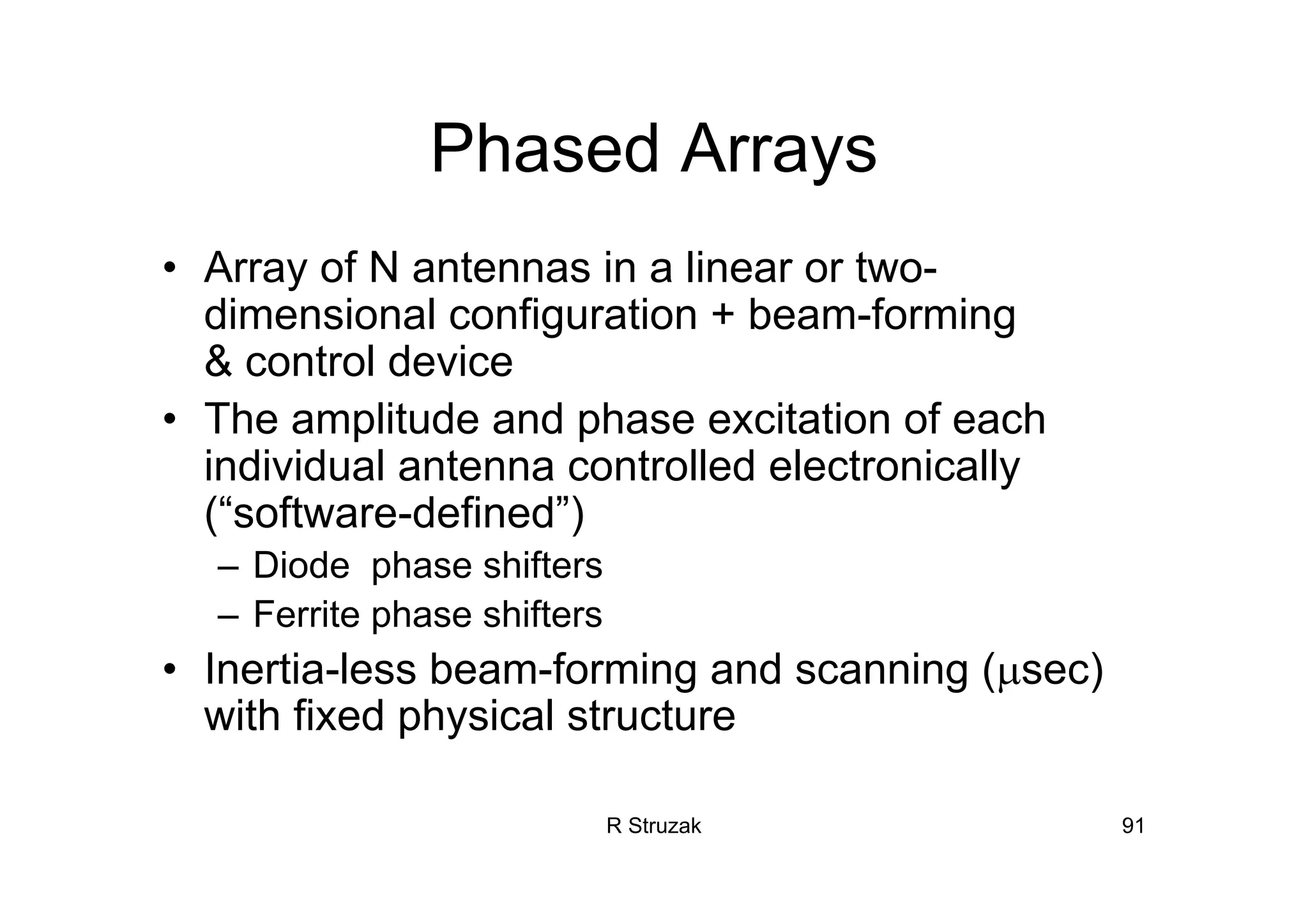 R Struzak 91
Phased Arrays
• Array of N antennas in a linear or two-
dimensional configuration + beam-forming
& control device
• The amplitude and phase excitation of each
individual antenna controlled electronically
(“software-defined”)
– Diode phase shifters
– Ferrite phase shifters
• Inertia-less beam-forming and scanning (µsec)
with fixed physical structure
 