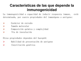 La inmunogenicidad o capacidad de inducir respuesta inmune, está
determinada, por cuatro propiedades del inmunógeno o antígeno:
 Carácter de extraño
 Tamaño molecular
 Composición química y complejidad
 Vía de inoculación
Otras propiedades dependen del huespéd:
 Habilidad de presentación de antígeno
 Constitución genética
Características de las que depende la
inmunogenicidad
 