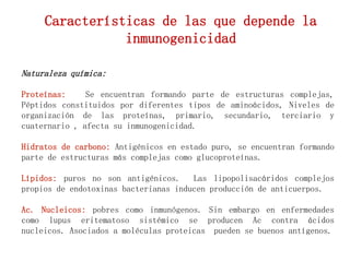 Naturaleza química:
Proteínas: Se encuentran formando parte de estructuras complejas,
Péptidos constituidos por diferentes tipos de aminoácidos, Niveles de
organización de las proteínas, primario, secundario, terciario y
cuaternario , afecta su inmunogenicidad.
Hidratos de carbono: Antigénicos en estado puro, se encuentran formando
parte de estructuras más complejas como glucoproteínas.
Lípidos: puros no son antigénicos. Las lipopolisacáridos complejos
propios de endotoxinas bacterianas inducen producción de anticuerpos.
Ac. Nucleicos: pobres como inmunógenos. Sin embargo en enfermedades
como lupus eritematoso sistémico se producen Ac contra ácidos
nucleicos. Asociados a moléculas proteicas pueden se buenos antígenos.
Características de las que depende la
inmunogenicidad
 