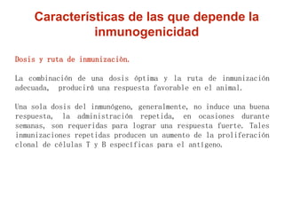 Dosis y ruta de inmunizaciòn.
La combinación de una dosis óptima y la ruta de inmunización
adecuada, producirá una respuesta favorable en el animal.
Una sola dosis del inmunógeno, generalmente, no induce una buena
respuesta, la administración repetida, en ocasiones durante
semanas, son requeridas para lograr una respuesta fuerte. Tales
inmunizaciones repetidas producen un aumento de la proliferación
clonal de células T y B específicas para el antígeno.
Características de las que depende la
inmunogenicidad
 