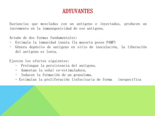 Sustancias que mezcladas con un antígeno e inyectadas, producen un
incremento en la inmunogenicidad de ese antígeno.
Actuán de dos formas fundamentales:
- Estimula la inmunidad innata (la mayoría posee PAMP)
- Génera depósito de antígeno en sitio de inoculación, la liberación
del antígeno es lenta.
Ejercen los efectos siguientes:
- Prolongan la persistencia del antígeno.
- Aumentan la señal co-estimuladora.
- Inducen la formación de un granuloma.
- Estimulan la proliferación linfocitaria de forma inespecífica
ADYUVANTES
 