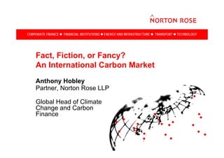 CORPORATE FINANCE   FINANCIAL INSTITUTIONS   ENERGY AND INFRASTRUCTURE   TRANSPORT   TECHNOLOGY




    Fact, Fiction, or Fancy?
    An International Carbon Market
    Anthony Hobley
    Partner, Norton Rose LLP

    Global Head of Climate
    Change and Carbon
    Finance
 