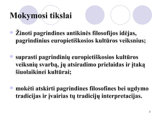 Mokymosi tikslai Žinoti pagrindines antikinės filosofijos idėjas, pagrindinius europietiškosios kultūros veiksnius; suprasti pagrindinių europietiškosios kultūros veiksnių svarbą, jų atsiradimo prielaidas ir įtaką šiuolaikinei kultūrai; mokėti atskirti pagrindines filosofines bei ugdymo tradicijas ir įvairias tų tradicijų interpretacijas. 