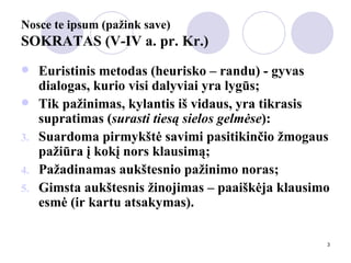 Nosce te ipsum (pažink save) SOKRATAS (V-IV a. pr. Kr.) Euristinis metodas (heurisko – randu) - gyvas dialogas, kurio visi dalyviai yra lygūs; Tik pažinimas, kylantis iš vidaus, yra tikrasis supratimas ( surasti tiesą sielos gelmėse ): Suardoma pirmykštė savimi pasitikinčio žmogaus pažiūra į kokį nors klausimą; Pažadinamas aukštesnio pažinimo noras; Gimsta aukštesnis žinojimas – paaiškėja klausimo esmė (ir kartu atsakymas). 