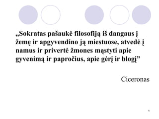 ,,Sokratas pašaukė filosofiją iš dangaus į žemę ir apgyvendino ją miestuose, atvedė į namus ir privertė žmones mąstyti apie gyvenimą ir papročius, apie gėrį ir blogį” Ciceronas 
