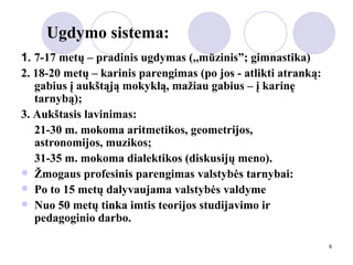 Ugdymo sistema: 1.  7-17 metų – pradinis ugdymas (,,mūzinis”; gimnastika) 2. 18-20 metų – karinis parengimas (po jos - atlikti atranką: gabius į aukštąją mokyklą, mažiau gabius – į karinę tarnybą); 3. Aukštasis lavinimas: 21-30 m. mokoma aritmetikos, geometrijos,  astronomijos, muzikos; 31-35 m. mokoma dialektikos (diskusijų meno). Žmogaus profesinis parengimas valstybės tarnybai: Po to 15 metų dalyvaujama valstybės valdyme Nuo 50 metų tinka imtis teorijos studijavimo ir pedagoginio darbo. 