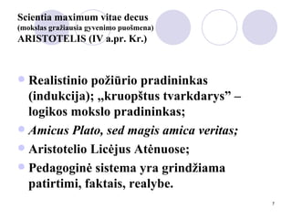 Scientia maximum vitae decus  (mokslas gražiausia gyvenimo puošmena) ARISTOTELIS (IV a.pr. Kr.) Realistinio požiūrio pradininkas (indukcija); ,,kruopštus tvarkdarys” – logikos mokslo pradininkas; Amicus Plato, sed magis amica veritas; Aristotelio Licėjus Atėnuose;  Pedagoginė sistema yra grindžiama patirtimi, faktais, realybe. 