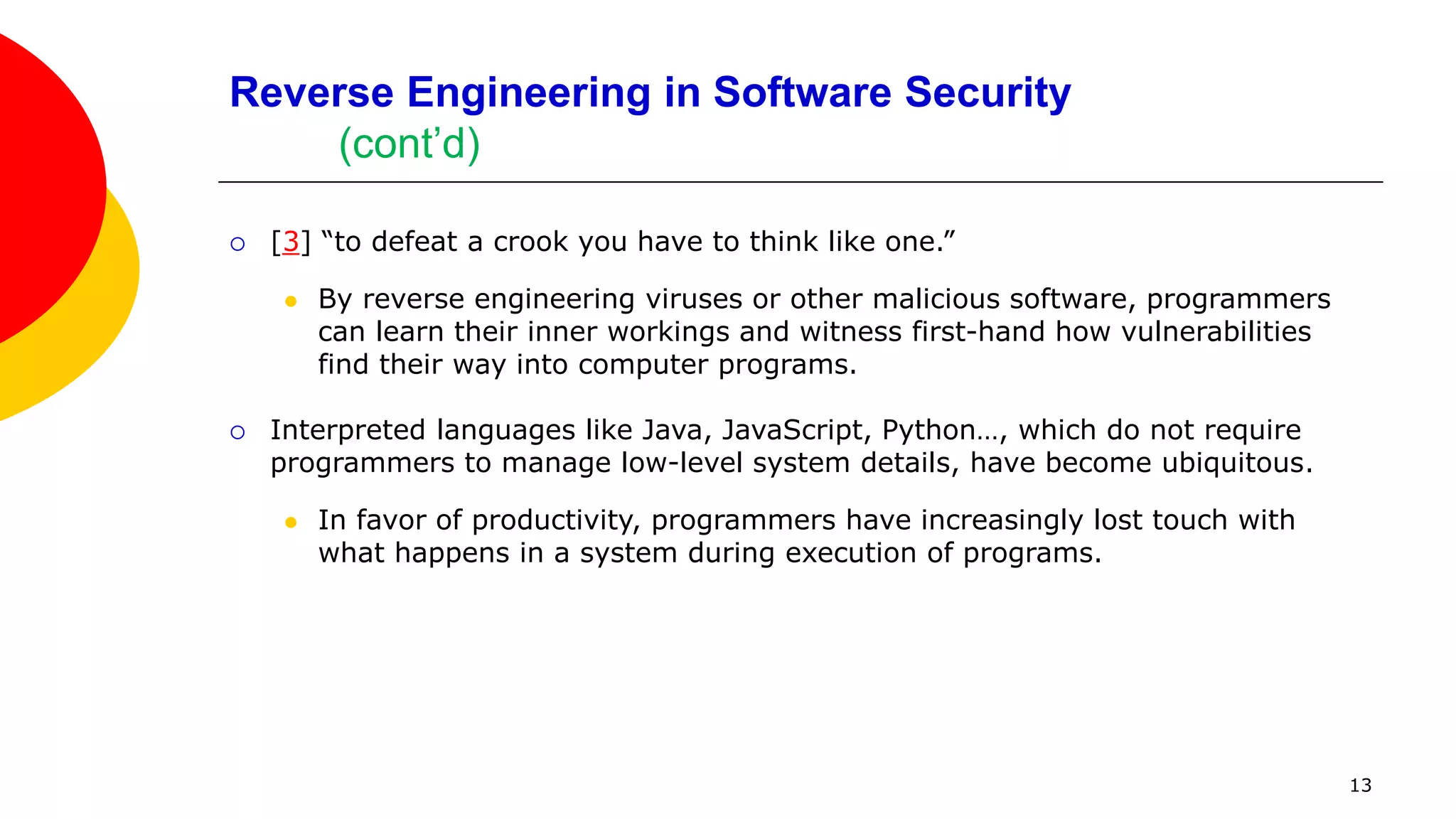Applying Anti-Reversing Techniques to Machine Code
Basic Obfuscation of Machine Code
 Direct machine code obfuscations can be hard to analyze or follow, so we'll
perform obfuscations at the source code level and observe differences in the
assembly code generated by the GNU C/C++ compiler.
 Success is achieved when an obfuscated program has the same functionality as
the original, but is more difficult to understand during live or static analysis.
 There are no standards for code obfuscation, but it's relatively important to
ensure that the obfuscations applied to a program are not easily undone
because deobfuscation tools can be used to eliminate easily identified
obfuscations [5].
 We now look at the source and disassembly for VerifyPassword.cpp, a simple
C++ program that contains a simple if-test for a password.
 We then embed a simple cipher to protect sensitive constants.
13
 