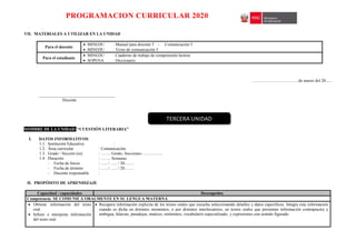 PROGRAMACION CURRICULAR 2020
VII. MATERIALES A UTILIZAR EN LA UNIDAD
Para el docente
 MINEDU : Manual para docente 5 - Comunicación 5
 MINEDU : Texto de comunicación 5
Para el estudiante
 MINEDU : Cuaderno de trabajo de comprensión lectora
 SOPENA : Diccionario
……………………………de marzo del 20......
____________________________________
Docente
NOMBRE DE LA UNIDAD: “CUESTIÓN LITERARIA”
I. DATOS INFORMATIVOS
1.1. Institución Educativa :
1.2. Área curricular : Comunicación
1.3. Grado / Sección (es) : ……. Grado, Secciones: …………..
1.4. Duración : ……. Semanas
- Fecha de Inicio : ….. / ….. / 20…….
- Fecha de término : ….. / ….. / 20…….
- Docente responsable :
II. PROPÓSITO DE APRENDIZAJE
Capacidad / capacidades Desempeños
Competencia: SE COMUNICA ORALMENTE EN SU LENGUA MATERNA
 Obtiene información del texto
oral.
 Infiere e interpreta información
del texto oral.
 Recupera información explicita de los textos orales que escucha seleccionando detalles y datos específicos. Integra esta información
cuando es dicha en distintos momentos, o por distintos interlocutores, en textos orales que presentan información contrapuesta y
ambigua, falacias, paradojas, matices, sinónimos, vocabulario especializado, y expresiones con sentido figurado.
TERCERA UNIDAD
 