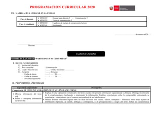 PROGRAMACION CURRICULAR 2020
VII. MATERIALES A UTILIZAR EN LA UNIDAD
Para el docente
 MINEDU : Manual para docente 5 - Comunicación 5
 MINEDU : Texto de comunicación 5
Para el estudiante
 MINEDU : Cuaderno de trabajo de comprensión lectora
 SOPENA : Diccionario
……………………………de marzo del 20......
____________________________________
Docente
NOMBRE DE LA UNIDAD: “PARTICIPO EN MI COMUNIDAD”
I. DATOS INFORMATIVOS
1.1. Institución Educativa :
1.2. Área curricular : Comunicación
1.3. Grado / Sección (es) : ……. Grado, Secciones: …………..
1.4. Duración : ……. Semanas
- Fecha de Inicio : ….. / ….. / 20…….
- Fecha de término : ….. / ….. / 20…….
- Docente responsable :
II. PROPÓSITO DE APRENDIZAJE
Capacidad / capacidades Desempeños
Competencia: SE COMUNICA ORALMENTE EN SU LENGUA MATERNA
 Obtiene información del texto
oral.
 Infiere e interpreta información
del texto oral.
 Explica el tema y propósito comunicativo del texto cuando este presenta información especializada o abstracta. Distingue lo relevante
de lo complementario clasificando y sintetizando la información. Establece conclusiones sobre lo comprendido contrastando su
experiencia y conocimiento con el contexto sociocultural de sus interlocutores.
 Deduce diversas relaciones lógicas entre las ideas del texto oral (causa – efecto, semejanza – diferencia, entre otras) a partir de
información implicada, de detalle, ambigua y contrapuesta, y de presuposiciones y sesgos del texto. Señala las características
CUARTA UNIDAD
 
