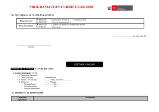PROGRAMACION CURRICULAR 2020
VII. MATERIALES A UTILIZAR EN LA UNIDAD
Para el docente
 MINEDU : Manual para docente 5 - Comunicación 5
 MINEDU : Texto de comunicación 5
Para el estudiante
 MINEDU : Cuaderno de trabajo de comprensión lectora
 SOPENA : Diccionario
……………………………de marzo del 20......
____________________________________
Docente
NOMBRE DE LA UNIDAD: “EL PERÚ ESCUCHA”
I. DATOS INFORMATIVOS
1.1. Institución Educativa :
1.2. Área curricular : Comunicación
1.3. Grado / Sección (es) : ……. Grado, Secciones: …………..
1.4. Duración : ……. Semanas
- Fecha de Inicio : ….. / ….. / 20…….
- Fecha de término : ….. / ….. / 20…….
- Docente responsable :
II. PROPÓSITO DE APRENDIZAJE
Capacidad /
capacidades
Desempeños
SÉPTIMA UNIDAD
 