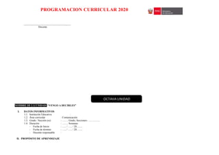 PROGRAMACION CURRICULAR 2020
____________________________________
Docente
NOMBRE DE LA UNIDAD: “VENGO A DECIRLES”
I. DATOS INFORMATIVOS
1.1. Institución Educativa :
1.2. Área curricular : Comunicación
1.3. Grado / Sección (es) : ……. Grado, Secciones: …………..
1.4. Duración : ……. Semanas
- Fecha de Inicio : ….. / ….. / 20…….
- Fecha de término : ….. / ….. / 20…….
- Docente responsable :
II. PROPÓSITO DE APRENDIZAJE
OCTAVA UNIDAD
 