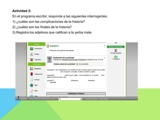 Actividad 2:
En el programa escribir, responde a las siguientes interrogantes:
1) ¿cuáles son las complicaciones de la historia?
2) ¿cuáles son los finales de la historia?
3) Registra los adjetivos que califican a la yerba mate.
 