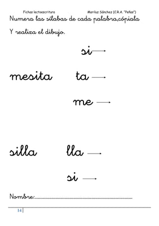 Fichas lectoescritura Mariluz Sánchez (C.R.A. “Peñas”)
14
Numera las sílabas de cada palabra,cópiala
Y realiza el dibujo.
si
mesita ta
me
silla lla
si
Nombre:………………………………………………………………….
 